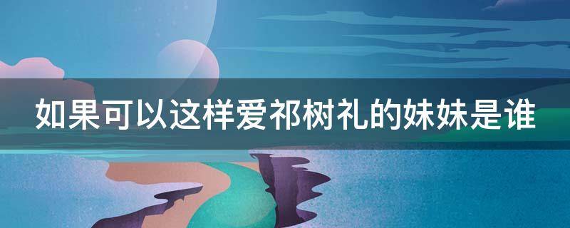 如果可以这样爱祁树礼的妹妹是谁 如果可以这样爱祁树礼是被收养的吗