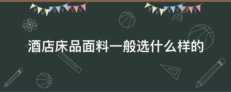 酒店床品面料一般选什么样的（酒店用床上用品选择什么面料好）