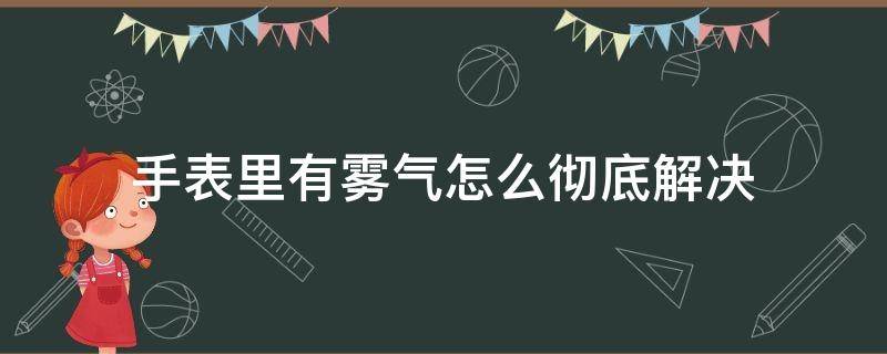 手表里有雾气怎么彻底解决 手表里面有雾气怎么解决