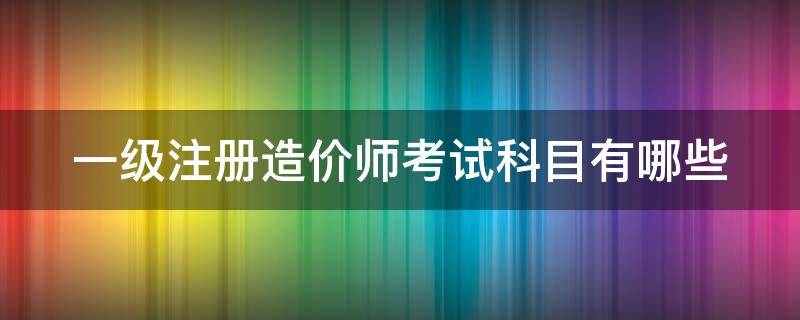 一级注册造价师考试科目有哪些（一级注册造价师考试科目有哪些内容）