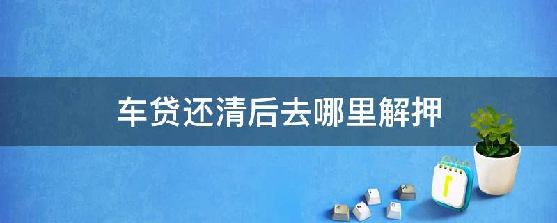 车贷还清后去哪里解押 还完车贷以后解押手续怎么办