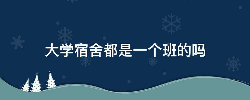 大学宿舍都是一个班的吗 大学宿舍都是同班的吗