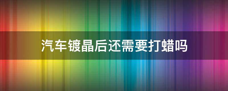 汽车镀晶后还需要打蜡吗 车辆镀晶了还要打蜡吗