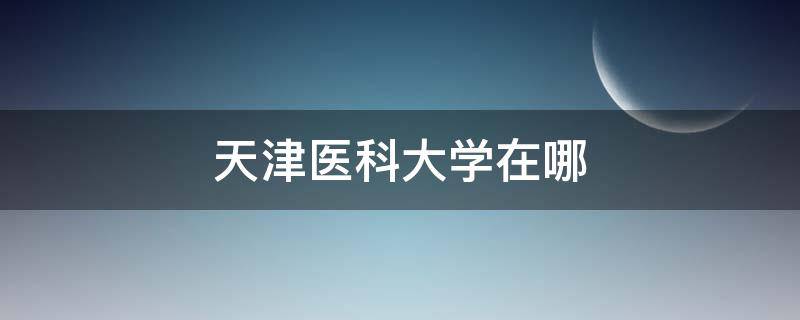 天津医科大学在哪 天津医科大学在哪个省份