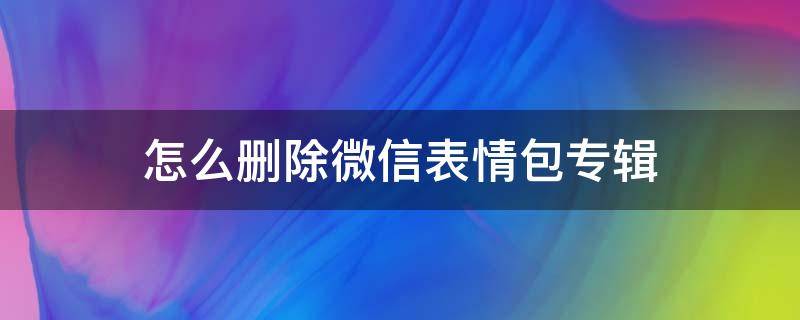 怎么删除微信表情包专辑 怎么删掉微信里的表情包专辑