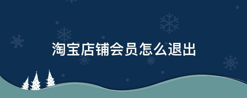 淘宝店铺会员怎么退出 淘宝店铺会员怎么退出不了