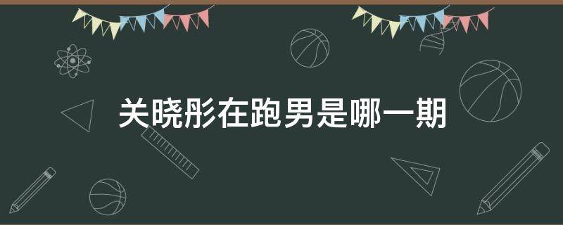 关晓彤在跑男是哪一期 关晓彤的跑男是哪一期