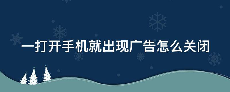 一打开手机就出现广告怎么关闭（一打开手机就出现广告怎么关闭华为）