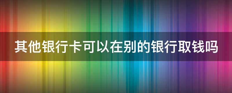 其他银行卡可以在别的银行取钱吗（其他银行的卡可以在别的银行atm上取款吗）