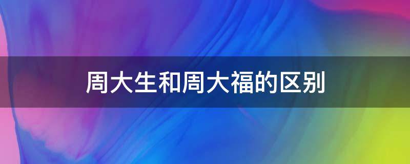 周大生和周大福的区别（周大生和周大福有什么区别）