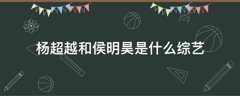 杨超越和侯明昊是什么综艺 杨超越跟侯明昊的综艺叫什么