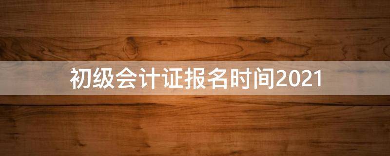 初级会计证报名时间2021 初级会计证报名时间2021考试时间