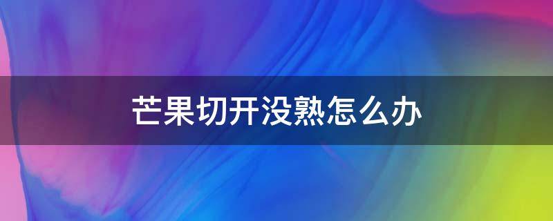 芒果切开没熟怎么办（芒果切开没熟怎么办?）