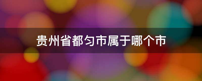 贵州省都匀市属于哪个市 贵州省都匀市属于哪个市管