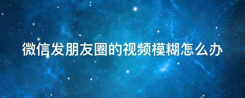 微信发朋友圈的视频模糊怎么办 微信发朋友圈的视频模糊怎么解决