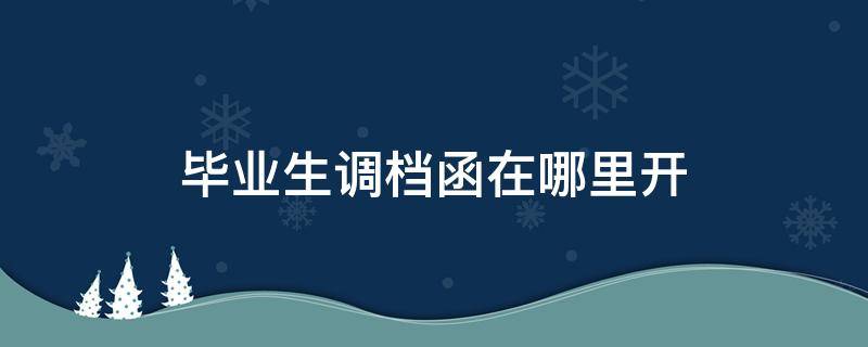 毕业生调档函在哪里开 毕业生调档函去哪里开