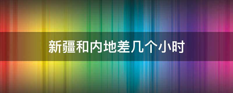 新疆和内地差几个小时（新疆和内地相差几个小时）