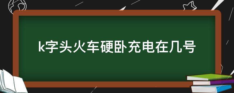 k字头火车硬卧充电在几号（k字开头的火车卧铺有充电的地方吗）