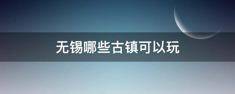 无锡哪些古镇可以玩 无锡周边有什么古镇