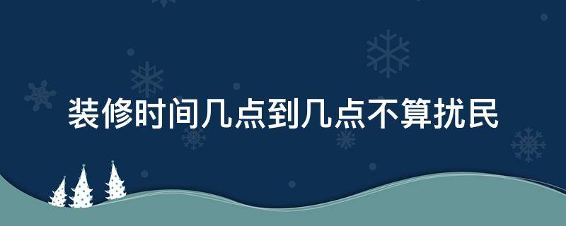 装修时间几点到几点不算扰民 夏季装修时间几点到几点不算扰民