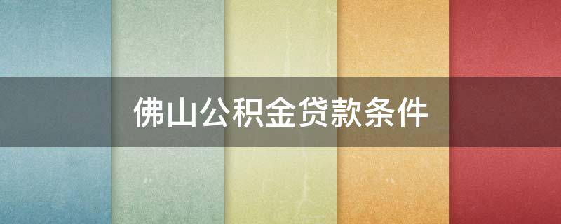 佛山公积金贷款条件 佛山住房公积金贷款条件