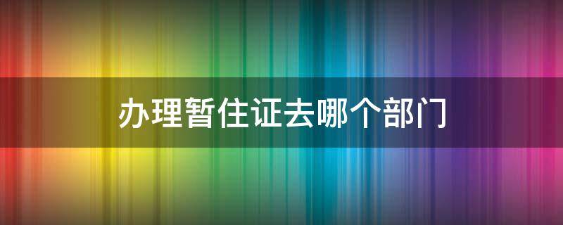 办理暂住证去哪个部门 办理暂住证去什么部门