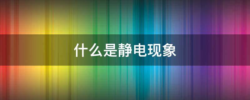 什么是静电现象 什么是静电现象?怎么解释这种现象?