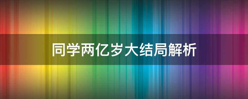 同学两亿岁大结局解析 同学两亿岁大结局是什么