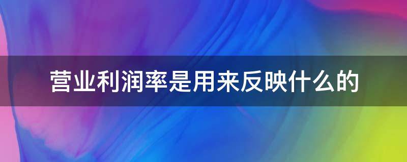 营业利润率是用来反映什么的（什么是营业利润率?有什么意义?）