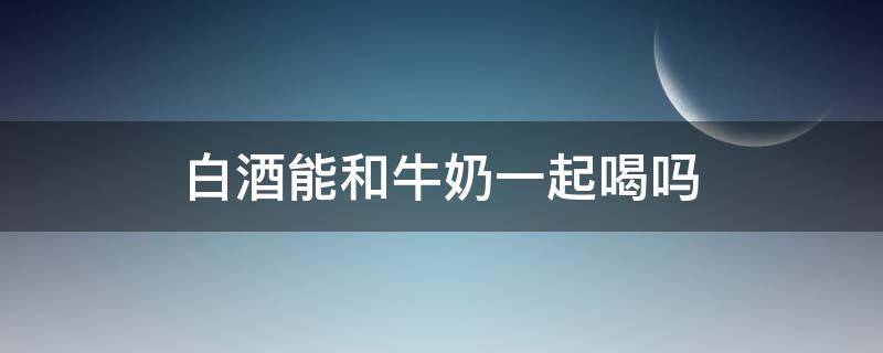 白酒能和牛奶一起喝吗（白酒能不能跟牛奶一起喝）