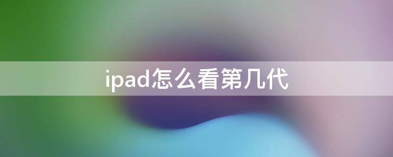 ipad怎么看第几代 iPad怎么看是第几代