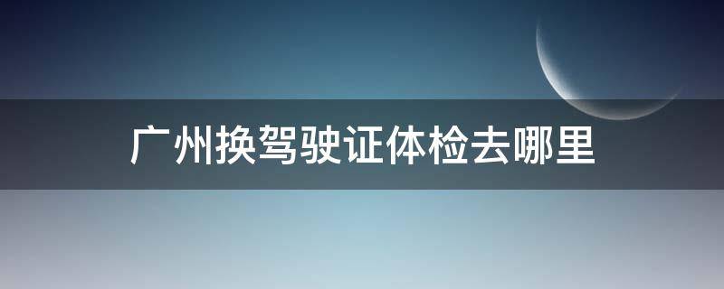 广州换驾驶证体检去哪里 广州换驾驶证体检去哪里检查