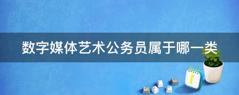 数字媒体艺术公务员属于哪一类（数字媒体艺术 公务员）