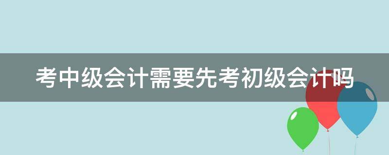 考中级会计需要先考初级会计吗（考中级会计需要先考初级会计吗）