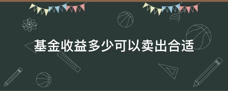 基金收益多少可以卖出合适（基金收益到多少可以卖出）