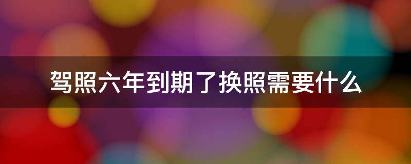 驾照六年到期了换照需要什么 我的驾照六年到期了换照要什么手续