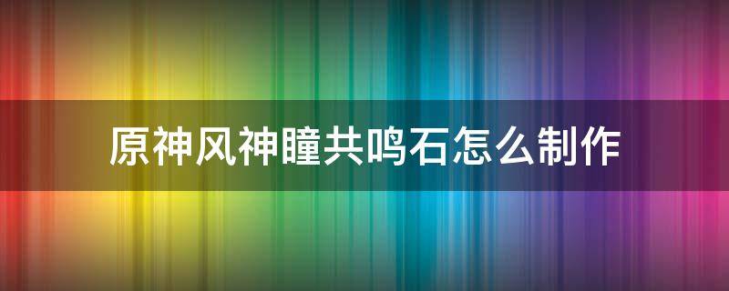 原神风神瞳共鸣石怎么制作（原神风神瞳共鸣石如何制作）