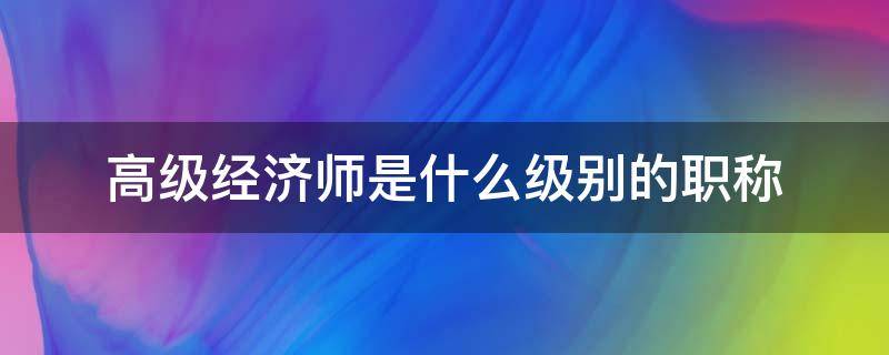 高级经济师是什么级别的职称 中级经济师是什么级别职称