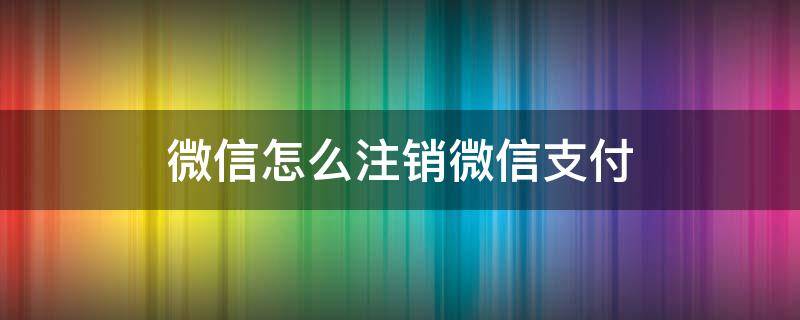 微信怎么注销微信支付（微信怎么注销微信支付功能）