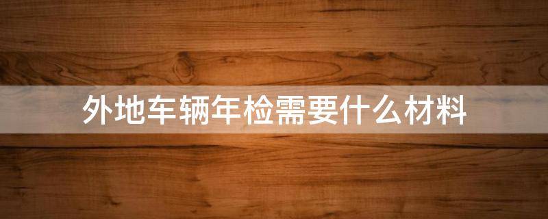 外地车辆年检需要什么材料 外地汽车年检需要带什么资料