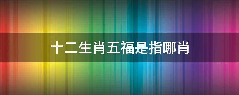 十二生肖五福是指哪肖 5福生肖是哪几肖