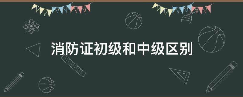 消防证初级和中级区别（初级消防证和中级消防证）