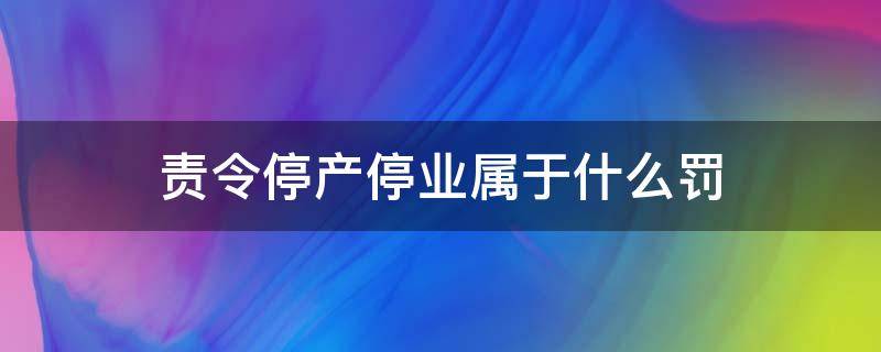 责令停产停业属于什么罚 责令停产停业属于什么类型处罚