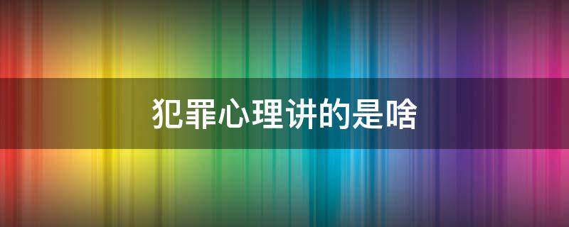 犯罪心理讲的是啥（犯罪心理主要讲的是什么）