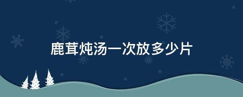 鹿茸炖汤一次放多少片 鹿茸片炖汤一次放多少克