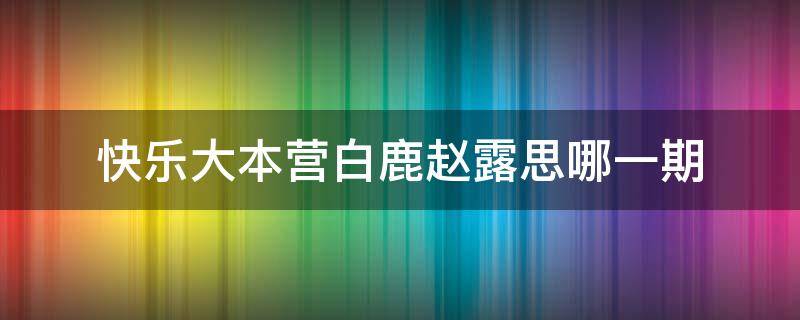 快乐大本营白鹿赵露思哪一期（快乐大本营赵露思白鹿是哪一期）