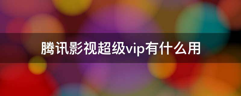 腾讯影视超级vip有什么用 什么叫腾讯超级影视VIP