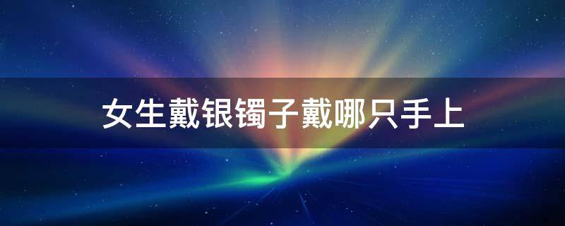 女生戴银镯子戴哪只手上 女人戴银镯子应该戴在哪只手上