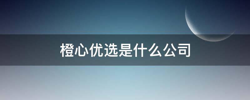 橙心优选是什么公司 橙心优选公司怎么样