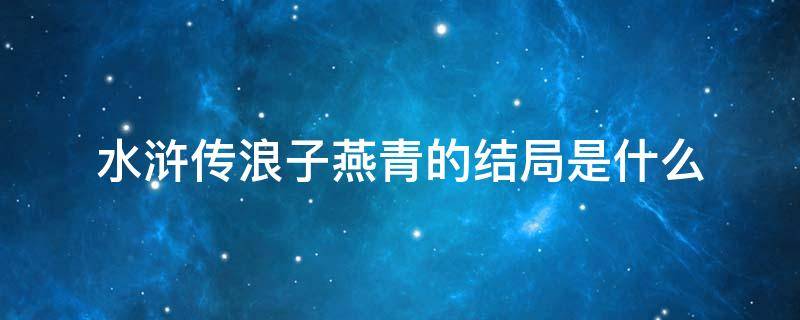 水浒传浪子燕青的结局是什么 水浒传燕青结局